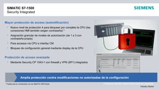 © Siemens AG 2012. Reservados todos los derechos.
Industry Sector
Mayor protección de acceso (autentificación)
 Nuevo nivel de protección 4 para bloquear por completo la CPU (las
conexiones HMI también exigen contraseña) *
 Asignación granular de niveles de autorización (de 1 a 3 con
contraseña propia)
 Para accesos vía CPU e interfaz CM
 Bloqueo de configuración general mediante display de la CPU
Protección de acceso avanzada
 Mediante Security CP 1543-1 con firewall y VPN (SP1) integrados
SIMATIC S7-1500
Security Integrated
* Posible solo en combinación con los SIMATIC HMI Panels
Amplia protección contra modificaciones no autorizadas de la configuración
 