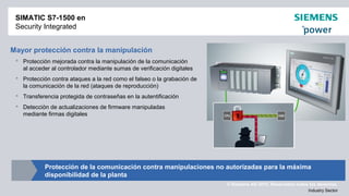 © Siemens AG 2012. Reservados todos los derechos.
Industry Sector
SIMATIC S7-1500 en
Security Integrated
Mayor protección contra la manipulación
 Protección mejorada contra la manipulación de la comunicación
al acceder al controlador mediante sumas de verificación digitales
 Protección contra ataques a la red como el falseo o la grabación de
la comunicación de la red (ataques de reproducción)
 Transferencia protegida de contraseñas en la autentificación
 Detección de actualizaciones de firmware manipuladas
mediante firmas digitales
Protección de la comunicación contra manipulaciones no autorizadas para la máxima
disponibilidad de la planta
 