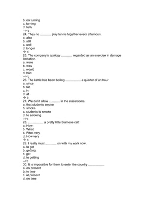 b. on turning
c. turning
d. turn
--> c
24. They no ............. play tennis together every afternoon.
a. also
b. still
c. well
d. longer
 d
25. The company’s apology ............. regarded as an exercise in damage
limitation.
a. were
b. was
c. would
d. had
--> b
26. The kettle has been boiling .................. a quarter of an hour.
a. since
b. for
c. in
d. at
 b
27. We don’t allow ............. in the classrooms.
a. that students smoke
b. smoke
c. students to smoke
d. to smoking
-->c
28. .................. a pretty little Siamese cat!
a. How
b. What
c. What very
d. How very
 b
29. I really must ............. on with my work now.
a. to get
b. getting
c. get
d. to getting
-->c
30. It is impossible for them to enter the country ...................
a. on present
b. in time
c. at present
d. on time
 