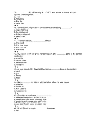 39. .................... Social Security Act of 1935 was written to insure workers
against unemployment.
a. The
b. What the
c. For the
d. After the
 a
40. "What's your proposal?" "I propose that the meeting ................ ."
a. is postponing
b. be postponed
c. to be postponed
d. postpones
 b
41. The more I learn, ....................... I know.
a. the most
b. the very more
c. much more
d. the more
 d
42. My sister's tooth still gives her some pain. She ................ gone to the dentist
yesterday.
a. must be
b. would have
c. should have
d. could be
 c
43. At four o'clock, Mr. David still had some ................ to do in the garden.
a. work
b. job
c. effort
d. task
 a
44. Nam ................ go fishing with his father when he was young.
a. used to
b. is use to
c. has used to
d. was used to
 a
45. Chemists are not sure ............................
a. how precisely can cold fusion occur
b. cold fusion can occur precisely how
c. precisely how cold fusion can occur
d. can cold fusion occur precisely how
 c
46. Most of the iceberg is .................... the water.
a. on
 