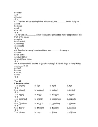 b. under
c. in
d. below
 b
47. The train will be leaving in five minutes so you ................ better hurry up.
a. had
b. should
c. will
d. would
 a
48. He was an ................ writer because he persuaded many people to see the
truth of his ideas.
a. ordinary
b. influential
c. unlimited
d. accurate
 b
49. If we had known your new address, we ................ to see you.
a. came
b. will come
c. would come
d. would have come
 d
50. A: Where would you like to go for a holiday? B: I'd like to go to Hong Kong
................ of all.
a. much
b. more
c. most
d. best
 c
Test 17
I. Pronunciation:
1. a. unlucky b. sun c. June d. fun
 c
2. a. missed b. stopped c. looked d. invited
 d
3. a. young b. about c. account d. sound
 a
4. a. astronaut b. anchor c. spaceman d. capsule
 c
5. a. Christmas b. anchor c. chemistry d. cheque
 d
6. a. deliver b. different c. diagram d. disease
 c
7. a. kitchen b. chip c. lichen d. chicken
 
