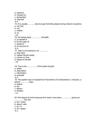 a. asked to
b. insisted on
c. demanded
d. required
 b
15. It is usually ............ lava but gas that kills people during volcanic eruptions.
a. not only
b. not
c. neither
d. no
-->b
16. He retired early ................. ill-health.
a. on behalf of
b. for the sake of
c. ahead of
d. on account of
 d
17. Bob is not exclusive, he ................
a. tries hard
b. makes friends easily
c. comes on time
d. keeps to himself
-->b
18. This is the ................. of the stolen bicycle.
a. detail
b. description
c. information
d. example
 b
19. The patient was in hospital from November 23 to December 3, inclusive, a
period ............... days.
a. twelve
b. ten
c. eleven
d. thirteen
-->c
20. We stayed at home because Ann wasn’t very keen ................. going out
................. the rain.
a. for / under
b. about / with
c. on / in
d. for / below
 c
 