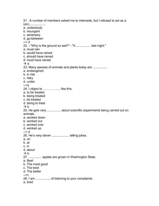 21. A number of members asked me to intercede, but I refused to act as a
(an)...................
a. understudy
b. insurgent
c. adversary
d. go-between
--> d
22. - "Why is the ground so wet?" - "It ................. last night."
a. must rain
b. would have rained
c. should have rained
d. must have rained
 d
23. Many species of animals and plants today are .................
a. endangered
b. in risk
c. risky
d. under
-->a
24. I object to …………….. like this.
a. to be treated
b. being treated
c. be treated
d. being to treat
 b
25. He gets very ................ about scientific experiments being carried out on
animals.
a. worked down
b. worked out
c. worked over
d. worked up
--> d
26. He’s very clever .................... telling jokes.
a. on
b. at
c. in
d. about
 b
27. .............. apples are grown in Washington State.
a. Best
b. The most good
c. The best
d. The better
-->c
28. I am ................. of listening to your complaints.
a. tired
 