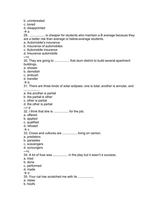 b. uninterested
c. bored
d. disappointed
 a
29. ................. is cheaper for students who maintain a B average because they
are a better risk than average or below-average students.
a. Automobile’s insurance
b. Insurance of automobiles
c. Automobile insurance
d. Insurance automobile
-->c
30. They are going to ................. that slum district to build several apartment
buildings.
a. shower
b. demolish
c. ambush
d. transfer
 b
31. There are three kinds of solar eclipses: one is total, another is annular, and
..................
a. the another is partial
b. the partial is other
c. other is partial
d. the other is partial
--> d
32. I think that she is ................. for the job.
a. offered
b. applied
c. qualified
d. refused
 c
33. Crows and vultures are ................. living on carrion.
a. predators
b. parasites
c. scavengers
d. scroungers
-->c
34. A lot of fuss was ................. in the play but it wasn’t a success.
a. tried
b. done
c. performed
d. made
 d
35. Your cat has scratched me with its ..................
a. claws
b. hoofs
 