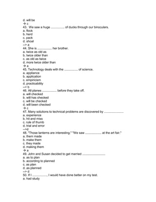 d. will be
 c
43. We saw a huge ................ of ducks through our binoculars.
a. flock
b. herd
c. pack
d. shoal
--> a
44. She is ................. her brother.
a. twice as old as
b. twice older than
c. as old as twice
d. more twice older than
 a
45. Technology deals with the ................ of science.
a. appliance
b. application
c. empiricism
d. practicability
--> b
46. All planes ................. before they take off.
a. will checked
b. will has checked
c. will be checked
d. will been checked
 c
47. Many solutions to technical problems are discovered by .......................
a. experience
b. hit and miss
c. rule of thumb
d. trial and error
-->d
48. "Those lanterns are interesting." "We saw ................... at the art fair."
a. them made
b. make them
c. they made
d. making them
 a
49. John and Susan decided to get married ...........................
a. as to plan
b. according to planned
c. as plan
d. as planned
--> d
50. If I ................., I would have done better on my test.
a. had study
 