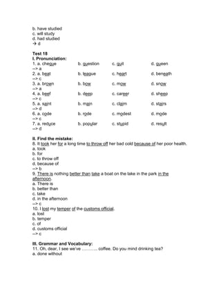b. have studied
c. will study
d. had studied
 d
Test 18
I. Pronunciation:
1. a. cheque b. question c. quit d. queen
--> a
2. a. beat b. league c. heart d. beneath
--> c
3. a. brown b. bow c. mow d. snow
--> a
4. a. beef b. deep c. career d. sheep
--> c
5. a. saint b. main c. claim d. stairs
--> d
6. a. code b. rode c. modest d. mode
--> c
7. a. reduce b. popular c. stupid d. result
--> d
II. Find the mistake:
8. It took her for a long time to throw off her bad cold because of her poor health.
a. took
b. for
c. to throw off
d. because of
--> b
9. There is nothing better than take a boat on the lake in the park in the
afternoon.
a. There is
b. better than
c. take
d. in the afternoon
--> c
10. I lost my temper of the customs official.
a. lost
b. temper
c. of
d. customs official
--> c
III. Grammar and Vocabulary:
11. Oh, dear, I see we’ve ……….. coffee. Do you mind drinking tea?
a. done without
 