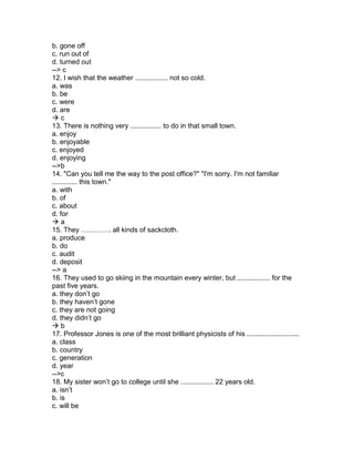 b. gone off
c. run out of
d. turned out
--> c
12. I wish that the weather ................. not so cold.
a. was
b. be
c. were
d. are
 c
13. There is nothing very ................ to do in that small town.
a. enjoy
b. enjoyable
c. enjoyed
d. enjoying
-->b
14. "Can you tell me the way to the post office?" "I'm sorry. I'm not familiar
............. this town."
a. with
b. of
c. about
d. for
 a
15. They …………. all kinds of sackcloth.
a. produce
b. do
c. audit
d. deposit
--> a
16. They used to go skiing in the mountain every winter, but ................. for the
past five years.
a. they don’t go
b. they haven’t gone
c. they are not going
d. they didn’t go
 b
17. Professor Jones is one of the most brilliant physicists of his ...........................
a. class
b. country
c. generation
d. year
-->c
18. My sister won’t go to college until she ................. 22 years old.
a. isn’t
b. is
c. will be
 