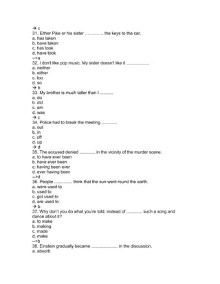  c
31. Either Pike or his sister …………. the keys to the car.
a. has taken
b. have taken
c. has took
d. have took
-->a
32. I don't like pop music. My sister doesn't like it ...................
a. neither
b. either
c. too
d. so
 b
33. My brother is much taller than I ...........
a. do
b. did
c. am
d. was
 c
34. Police had to break the meeting .............
a. out
b. in
c. off
d. up
 d
35. The accused denied ............. in the vicinity of the murder scene.
a. to have ever been
b. have ever been
c. having been ever
d. ever having been
-->d
36. People ............... think that the sun went round the earth.
a. were used to
b. used to
c. got used to
d. are used to
 b
37. Why don’t you do what you’re told, instead of ............. such a song and
dance about it?
a. to make
b. making
c. made
d. make
-->b
38. Einstein gradually became ...................... in the discussion.
a. absorb
 