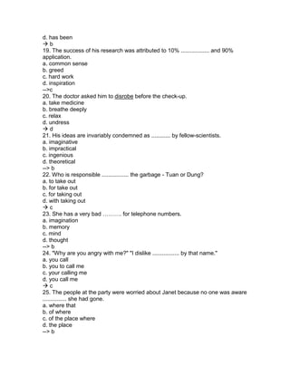 d. has been
 b
19. The success of his research was attributed to 10% .................. and 90%
application.
a. common sense
b. greed
c. hard work
d. inspiration
-->c
20. The doctor asked him to disrobe before the check-up.
a. take medicine
b. breathe deeply
c. relax
d. undress
 d
21. His ideas are invariably condemned as ............ by fellow-scientists.
a. imaginative
b. impractical
c. ingenious
d. theoretical
--> b
22. Who is responsible ................. the garbage - Tuan or Dung?
a. to take out
b. for take out
c. for taking out
d. with taking out
 c
23. She has a very bad ………. for telephone numbers.
a. imagination
b. memory
c. mind
d. thought
--> b
24. "Why are you angry with me?" "I dislike ................. by that name."
a. you call
b. you to call me
c. your calling me
d. you call me
 c
25. The people at the party were worried about Janet because no one was aware
............... she had gone.
a. where that
b. of where
c. of the place where
d. the place
--> b
 