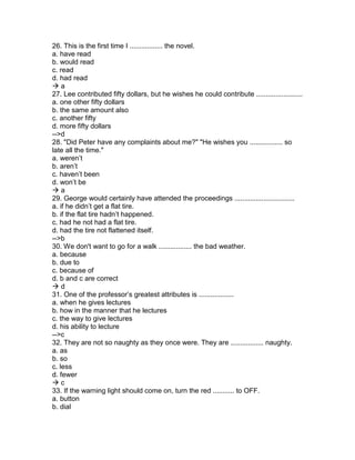 26. This is the first time I ................. the novel.
a. have read
b. would read
c. read
d. had read
 a
27. Lee contributed fifty dollars, but he wishes he could contribute ........................
a. one other fifty dollars
b. the same amount also
c. another fifty
d. more fifty dollars
-->d
28. "Did Peter have any complaints about me?" "He wishes you ................. so
late all the time."
a. weren’t
b. aren’t
c. haven’t been
d. won’t be
 a
29. George would certainly have attended the proceedings ...............................
a. if he didn’t get a flat tire.
b. if the flat tire hadn’t happened.
c. had he not had a flat tire.
d. had the tire not flattened itself.
-->b
30. We don't want to go for a walk ................. the bad weather.
a. because
b. due to
c. because of
d. b and c are correct
 d
31. One of the professor’s greatest attributes is ..................
a. when he gives lectures
b. how in the manner that he lectures
c. the way to give lectures
d. his ability to lecture
-->c
32. They are not so naughty as they once were. They are ................. naughty.
a. as
b. so
c. less
d. fewer
 c
33. If the warning light should come on, turn the red ........... to OFF.
a. button
b. dial
 
