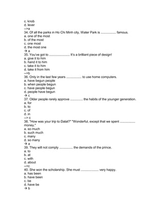 c. knob
d. lever
-->a
34. Of all the parks in Ho Chi Minh city, Water Park is ................. famous.
a. one of the most
b. of the most
c. one most
d. the most one
 a
35. You’ve got to ....................... It’s a brilliant piece of design!
a. give it to him
b. hand it to him
c. take it to him
d. take it from him
-->b
36. Only in the last few years ................. to use home computers.
a. have begun people
b. when people begun
c. have people begun
d. people have begun
 c
37. Older people rarely approve .............. the habits of the younger generation.
a. for
b. to
c. of
d. in
--> c
38. "How was your trip to Dalat?" "Wonderful, except that we spent .................
money."
a. so much
b. such much
c. many
d. so many
 a
39. They will not comply ............... the demands of the prince.
a. to
b. at
c. with
d. about
-->c
40. She won the scholarship. She must .................... very happy.
a. has been
b. have been
c. be
d. have be
 b
 