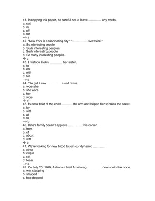 41. In copying this paper, be careful not to leave ............... any words.
a. out
b. in
c. off
d. for
--> a
42. "New York is a fascinating city." " ................. live there."
a. So interesting people
b. Such interesting peoples
c. Such interesting people
d. So many interesting peoples
 c
43. I mistook Helen ............... her sister.
a. to
b. on
c. with
d. for
--> d
44. The girl I saw ................. a red dress.
a. wore she
b. she wore
c. her
d. wore
 d
45. He took hold of the child ............. the arm and helped her to cross the street.
a. by
b. with
c. at
d. to
--> b
46. Kate's family doesn’t approve ................. his career.
a. from
b. of
c. about
d. with
 b
47. We’re looking for new blood to join our dynamic ...............
a. circle
b. clique
c. set
d. team
--> d
48. On July 20, 1969, Astronaut Neil Armstrong ................. down onto the moon.
a. was stepping
b. stepped
c. has stepped
 