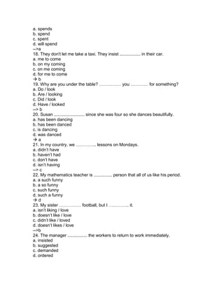 a. spends
b. spend
c. spent
d. will spend
-->a
18. They don't let me take a taxi. They insist ................. in their car.
a. me to come
b. on my coming
c. on me coming
d. for me to come
 b
19. Why are you under the table? …………… you ………… for something?
a. Do / look
b. Are / looking
c. Did / look
d. Have / looked
--> b
20. Susan ......................... since she was four so she dances beautifully.
a. has been dancing
b. has been danced
c. is dancing
d. was danced
 a
21. In my country, we ………….. lessons on Mondays.
a. didn’t have
b. haven’t had
c. don’t have
d. isn’t having
--> c
22. My mathematics teacher is ............... person that all of us like his period.
a. a such funny
b. a so funny
c. such funny
d. such a funny
 d
23. My sister …………… football, but I ………….. it.
a. isn’t liking / love
b. doesn’t like / love
c. didn’t like / loved
d. doesn’t likes / love
-->b
24. The manager ................ the workers to return to work immediately.
a. insisted
b. suggested
c. demanded
d. ordered
 