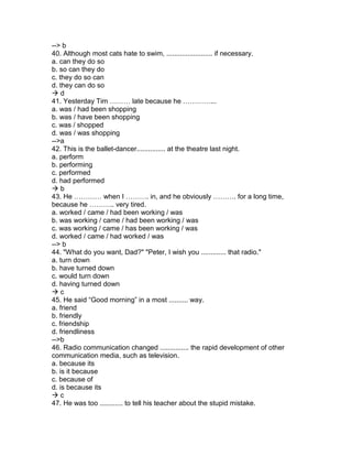 --> b
40. Although most cats hate to swim, ........................ if necessary.
a. can they do so
b. so can they do
c. they do so can
d. they can do so
 d
41. Yesterday Tim ……… late because he …………...
a. was / had been shopping
b. was / have been shopping
c. was / shopped
d. was / was shopping
-->a
42. This is the ballet-dancer............... at the theatre last night.
a. perform
b. performing
c. performed
d. had performed
 b
43. He ………… when I ………. in, and he obviously ………. for a long time,
because he ……….. very tired.
a. worked / came / had been working / was
b. was working / came / had been working / was
c. was working / came / has been working / was
d. worked / came / had worked / was
--> b
44. "What do you want, Dad?" "Peter, I wish you ............. that radio."
a. turn down
b. have turned down
c. would turn down
d. having turned down
 c
45. He said “Good morning” in a most .......... way.
a. friend
b. friendly
c. friendship
d. friendliness
-->b
46. Radio communication changed ............... the rapid development of other
communication media, such as television.
a. because its
b. is it because
c. because of
d. is because its
 c
47. He was too ............ to tell his teacher about the stupid mistake.
 