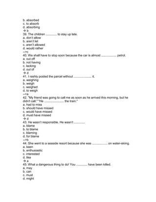 b. absorbed
c. to absorb
d. absorbing
 b
39. The children ............. to stay up late.
a. don’t allow
b. aren’t let
c. aren’t allowed
d. would rather
-->c
40. We shall have to stop soon because the car is almost .................. petrol.
a. out off
b. not having
c. lacking
d. out of
 d
41. I rashly posted the parcel without ..................... it.
a. weighing
b. weigh
c. weighed
d. to weigh
-->a
42. "My friend was going to call me as soon as he arrived this morning, but he
didn't call." "He ....................... the train."
a. had to miss
b. should have missed
c. would have missed
d. must have missed
 d
43. He wasn’t responsible. He wasn’t .............
a. blame
b. to blame
c. blaming
d. for blame
-->b
44. She went to a seaside resort because she was .................. on water-skiing.
a. keen
b. enthusiastic
c. interested
d. like
 a
45. What a dangerous thing to do! You ............. have been killed.
a. may
b. can
c. must
d. might
 