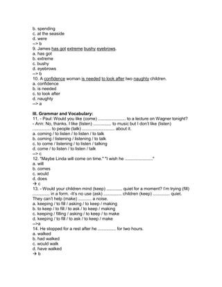 b. spending
c. at the seaside
d. were
--> b
9. James has got extreme bushy eyebrows.
a. has got
b. extreme
c. bushy
d. eyebrows
--> b
10. A confidence woman is needed to look after two naughty children.
a. confidence
b. is needed
c. to look after
d. naughty
--> a
III. Grammar and Vocabulary:
11. - Paul: Would you like (come) ....................... to a lecture on Wagner tonight?
- Ann: No, thanks. I like (listen) ............... to music but I don’t like (listen)
............... to people (talk) ........................... about it.
a. coming / to listen / to listen / to talk
b. coming / listening / listening / to talk
c. to come / listening / to listen / talking
d. come / to listen / to listen / talk
--> c
12. "Maybe Linda will come on time." "I wish he ......................."
a. will
b. comes
c. would
d. does
 c
13. - Would your children mind (keep) ............. quiet for a moment? I’m trying (fill)
.............. in a form. -It’s no use (ask) ............... children (keep) .............. quiet.
They can’t help (make) ........... a noise.
a. keeping / to fill / asking / to keep / making
b. to keep / to fill / to ask / to keep / making
c. keeping / filling / asking / to keep / to make
d. keeping / to fill / to ask / to keep / make
-->a
14. He stopped for a rest after he ............... for two hours.
a. walked
b. had walked
c. would walk
d. have walked
 b
 