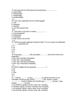 15. His boss told him off because he had behaved ........................
a. responsible
b. irresponsible
c. irresponsibly
d. irresponsibility
-->c
16. How many cigarettes has he smoked so far?
a. now
b. presently
c. recently
d. up to the present time
 d
17. This knife is very blunt. It needs .......................
a. to be sharpened
b. sharpening
c. to sharpen
d. both a and b are correct
--> d
18. "When do people celebrate Teacher's Day?" "In our country it's celebrated
............... November 20."
a. in
b. at
c. on
d. to
 c
19. They (say) ................. they (translate) ................ the text for three hours
yesterday?
a. Do / say / had been translating
b. Did / say / had translated
c. Did / say / had been translating
d. Did / say / have been translating
-->c
20. Which college did you graduate .......................?
a. for
b. by
c. from
d. in
 c
21. - I (think) ................ of (go) .................... to Oxford tomorrow on my
motorbike. Would you like (come) ................ ? -No, thanks. I (want)
...................... to go to Oxford, but I’d rather (go) ................. by train. I hate
(travel) ................. by road.
a. am thinking / going/ to come / want / go / traveling
b. will think / going / to come / will want / go / traveling
c. am thinking / going / come / want / to go / traveling
d. am thinking / going / coming / want / go / traveling
 