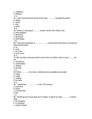 c. childhood
d. children
--> a
44. I can't remember the name of the shop ............. I bought this watch.
a. where
b. which
c. that
d. when
 a
45. There is a very good ............ school not far from where I live.
a. technological
b. technical
c. technique
d. technology
-->b
46. The local newspaper is ....................... uninformative that there is hardly any
international news.
a. so
b. such
c. so much
d. such much
 a
47. My new flat is just around the corner from my office, which is very ......... for
me.
a. convenient
b. comfortable
c. relaxed
d. at ease
-->a
48. When ............. into coins, metals become portable and durable.
a. make
b. made
c. making
d. to make
 b
49. I would like ..................... in the 17th century.
a. to be live
b. living
c. to have lived
d. live
-->c
50. Traveling was not as easy as it is today. It wasn't so easy ............. in those
days.
a. for traveling
b. in traveling
c. order to travel
 