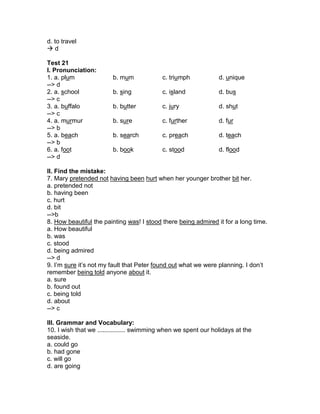 d. to travel
 d
Test 21
I. Pronunciation:
1. a. plum b. mum c. triumph d. unique
--> d
2. a. school b. sing c. island d. bus
--> c
3. a. buffalo b. butter c. jury d. shut
--> c
4. a. murmur b. sure c. further d. fur
--> b
5. a. beach b. search c. preach d. teach
--> b
6. a. foot b. book c. stood d. flood
--> d
II. Find the mistake:
7. Mary pretended not having been hurt when her younger brother bit her.
a. pretended not
b. having been
c. hurt
d. bit
-->b
8. How beautiful the painting was! I stood there being admired it for a long time.
a. How beautiful
b. was
c. stood
d. being admired
--> d
9. I’m sure it’s not my fault that Peter found out what we were planning. I don’t
remember being told anyone about it.
a. sure
b. found out
c. being told
d. about
--> c
III. Grammar and Vocabulary:
10. I wish that we ................ swimming when we spent our holidays at the
seaside.
a. could go
b. had gone
c. will go
d. are going
 