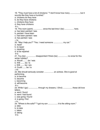 18. "They must have a lot of chickens." "I don't know how many ................., but it
sounds like they have a hundred."
a. chickens do they have
b. do they have chickens
c. chickens they have
d. they have chickens
 c
19. This room (paint) ................. since the last time I (be) ................. here.
a. has been painted / was
b. painted / have been
c. had been painted / was
d. has painted / was
-->a
20. "May I help you?" "Yes. I need someone ................. my car."
a. repair
b. to repair
c. repairing
d. to be repaired
 b
21. You (be) ................. disappointed if there (be) ................. no snow for this
winter holiday?
a. Would ........ be / was
b. Will ....... be / is
c. Will ....... be / are
d. Could ...... be / is
-->b
22. Mai should seriously consider ................. an actress. She is good at
performing.
a. to become
b. become
c. becoming
d. will become
 c
23. While I (go) ................. through my drawers, I (find) ................. these old love
letters.
a. went / found
b. went / had found
c. was going / found
d. is going / find
-->c
24. "Where is the sofa?" "I got my son ................. it to the sitting room."
a. take
b. to take
c. taken
d. taking
 b
 