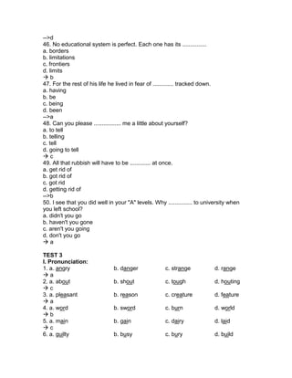 -->d
46. No educational system is perfect. Each one has its ...............
a. borders
b. limitations
c. frontiers
d. limits
 b
47. For the rest of his life he lived in fear of ............. tracked down.
a. having
b. be
c. being
d. been
-->a
48. Can you please ................. me a little about yourself?
a. to tell
b. telling
c. tell
d. going to tell
 c
49. All that rubbish will have to be ............. at once.
a. get rid of
b. got rid of
c. got rid
d. getting rid of
-->b
50. I see that you did well in your "A" levels. Why ............... to university when
you left school?
a. didn't you go
b. haven't you gone
c. aren't you going
d. don't you go
 a
TEST 3
I. Pronunciation:
1. a. angry b. danger c. strange d. range
 a
2. a. about b. shout c. tough d. houting
 c
3. a. pleasant b. reason c. creature d. feature
 a
4. a. word b. sword c. burn d. world
 b
5. a. main b. gain c. dairy d. laid
 c
6. a. guilty b. busy c. bury d. build
 