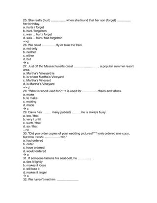 25. She really (hurt) ................. when she found that her son (forget) ................
her birthday.
a. hurts / forget
b. hurt / forgotten
c. was ... hurt / forget
d. was ... hurt / had forgotten
-->d
26. We could ................ fly or take the train.
a. not only
b. neither
c. either
d. but
 c
27. Just off the Massachusetts coast ……………………, a popular summer resort
area.
a. Martha’s Vineyard is
b. is where Martha’s Vineyard
c. Martha’s Vineyard
d. is Martha’s Vineyard
--> d
28. "What is wood used for?" "It is used for ................. chairs and tables.
a. make
b. to make
c. making
d. made
 c
29. Davis has .......... many patients .......... he is always busy.
a. too / that
b. very / until
c. such / that
d. so / that
-->d
30. "Did you order copies of your wedding pictures?" "I only ordered one copy,
but now I wish I ................. two."
a. had ordered
b. order
c. have ordered
d. would ordered
 a
31. If someone fastens his seat-belt, he ………….
a. ties it tightly
b. makes it loose
c. will lose it
d. makes it larger
 a
32. We haven't met him .........................
 