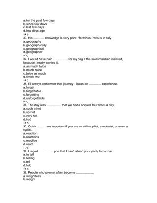 a. for the past few days
b. since few days
c. last few days
d. few days ago
 a
33. His ............ knowledge is very poor. He thinks Paris is in Italy.
a. geography
b. geographically
c. geographical
d. geographer
-->c
34. I would have paid ................. for my bag if the salesman had insisted,
because I really wanted it.
a. as much twice
b. much twice
c. twice as much
d. times two
 c
35. I’ll always remember that journey - it was an .............. experience.
a. forget
b. forgettable
c. forgetting
d. unforgettable
-->d
36. The day was ................. that we had a shower four times a day.
a. such a hot
b. so hot
c. very hot
d. hot
 b
37. Quick .......... are important if you are an airline pilot, a motorist, or even a
cyclist.
a. reaction
b. reactions
c. reactive
d. react
-->b
38. I regret ................. you that I can't attend your party tomorrow.
a. to tell
b. telling
c. tell
d. told
 a
39. People who overeat often become .....................
a. weightless
b. weight
 