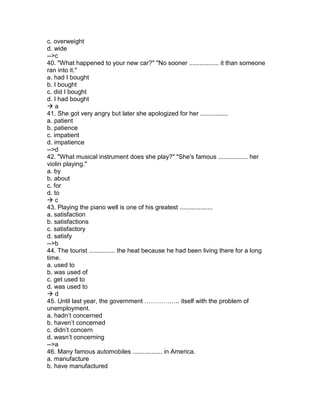 c. overweight
d. wide
-->c
40. "What happened to your new car?" "No sooner ................. it than someone
ran into it."
a. had I bought
b. I bought
c. did I bought
d. I had bought
 a
41. She got very angry but later she apologized for her ................
a. patient
b. patience
c. impatient
d. impatience
-->d
42. "What musical instrument does she play?" "She's famous ................. her
violin playing."
a. by
b. about
c. for
d. to
 c
43. Playing the piano well is one of his greatest ...................
a. satisfaction
b. satisfactions
c. satisfactory
d. satisfy
-->b
44. The tourist ............... the heat because he had been living there for a long
time.
a. used to
b. was used of
c. get used to
d. was used to
 d
45. Until last year, the government …………….. itself with the problem of
unemployment.
a. hadn’t concerned
b. haven’t concerned
c. didn’t concern
d. wasn’t concerning
-->a
46. Many famous automobiles ................. in America.
a. manufacture
b. have manufactured
 