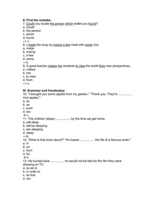 II. Find the mistake:
7. Could you locate the person which wallet you found?
a. Could
b. the person
c. which
d. found
--> c
8. I made the soup by mixing a few meat with some rice.
a. made
b. mixing
c. a few
d. some
-->c
9. A good teacher makes her students to view the world from new perspectives.
a. makes
b. her
c. to view
d. from
--> c
III. Grammar and Vocabulary:
10. "I brought you some apples from my garden." "Thank you. They're .................
nice apples."
a. so
b. as
c. such
d. too
 c
11. The children (sleep) ................. by the time we get home.
a. will sleep
b. will be sleeping
c. are sleeping
d. sleep
-->b
12. "What is that book about?" "It's based ................. the life of a famous writer."
a. in
b. on
c. from
d. for
 b
13. He hurried back ................ he would not be late for the film they were
showing on TV.
a. so as to
b. in order to
c. so that
d. nor
 