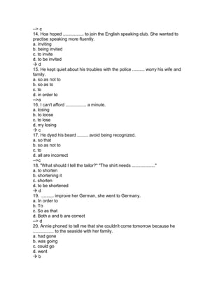 --> c
14. Hoa hoped ................. to join the English speaking club. She wanted to
practise speaking more fluently.
a. inviting
b. being invited
c. to invite
d. to be invited
 d
15. He kept quiet about his troubles with the police .......... worry his wife and
family.
a. so as not to
b. so as to
c. to
d. in order to
-->a
16. I can't afford ................. a minute.
a. losing
b. to loose
c. to lose
d. my losing
 c
17. He dyed his beard ......... avoid being recognized.
a. so that
b. so as not to
c. to
d. all are incorrect
-->c
18. "What should I tell the tailor?" "The shirt needs ..................."
a. to shorten
b. shortening it
c. shorten
d. to be shortened
 d
19. .......... improve her German, she went to Germany.
a. In order to
b. To
c. So as that
d. Both a and b are correct
--> d
20. Annie phoned to tell me that she couldn't come tomorrow because he
................. to the seaside with her family.
a. had gone
b. was going
c. could go
d. went
 b
 