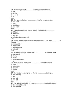 21. He hasn’t got a job, ............... has he got a small house.
a. nor
b. so that
c. so as to
d. to
--> a
22. She told me that she ................. my brother a week before.
a. had seen
b. saw
c. would see
d. has seen
 a
23. They all passed their exams without the slightest ....................
a. difficult
b. difficulties
c. difficulty
d. both b and c are correct
--> c
24. "Those dolls of various colors are very artistic." "Yes, they ................. in
Russia."
a. were painted
b. were paint
c. were painting
d. painted
 a
25. "Where did you get this old pen?" "I ................. it under the desk."
a. was found
b. finding
c. found
d. have been found
 c
26. Have you ever tried (swim) …………….. across this river?
a. swim
b. swimming
c. to swim
d. swam
--> b
27. He was busy packing, for he (leave) ……………. that night.
a. was leaving
b. left
c. had left
d. has left
--> a
28. The woman wanted to fly to Hanoi. ................. to take him there.
a. She wanted the pilot
b. She wanted
 
