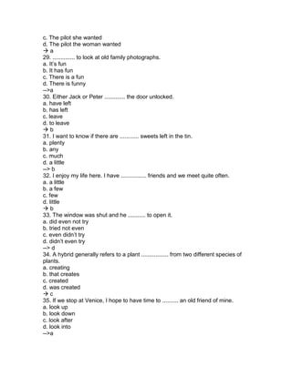 c. The pilot she wanted
d. The pilot the woman wanted
 a
29. .............. to look at old family photographs.
a. It’s fun
b. It has fun
c. There is a fun
d. There is funny
-->a
30. Either Jack or Peter ............. the door unlocked.
a. have left
b. has left
c. leave
d. to leave
 b
31. I want to know if there are ............ sweets left in the tin.
a. plenty
b. any
c. much
d. a little
--> b
32. I enjoy my life here. I have ................ friends and we meet quite often.
a. a little
b. a few
c. few
d. little
 b
33. The window was shut and he ........... to open it.
a. did even not try
b. tried not even
c. even didn’t try
d. didn’t even try
--> d
34. A hybrid generally refers to a plant ................. from two different species of
plants.
a. creating
b. that creates
c. created
d. was created
 c
35. If we stop at Venice, I hope to have time to .......... an old friend of mine.
a. look up
b. look down
c. look after
d. look into
-->a
 