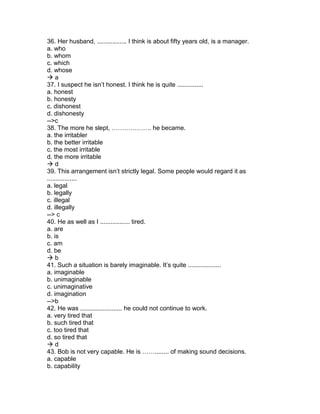 36. Her husband, ................. I think is about fifty years old, is a manager.
a. who
b. whom
c. which
d. whose
 a
37. I suspect he isn’t honest. I think he is quite ...............
a. honest
b. honesty
c. dishonest
d. dishonesty
-->c
38. The more he slept, ………………. he became.
a. the irritabler
b. the better irritable
c. the most irritable
d. the more irritable
 d
39. This arrangement isn’t strictly legal. Some people would regard it as
.................
a. legal
b. legally
c. illegal
d. illegally
--> c
40. He as well as I ................. tired.
a. are
b. is
c. am
d. be
 b
41. Such a situation is barely imaginable. It’s quite ...................
a. imaginable
b. unimaginable
c. unimaginative
d. imagination
-->b
42. He was ........................ he could not continue to work.
a. very tired that
b. such tired that
c. too tired that
d. so tired that
 d
43. Bob is not very capable. He is ……........ of making sound decisions.
a. capable
b. capability
 