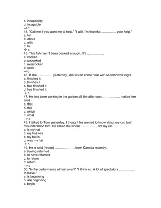 c. incapability
d. incapable
-->d
44. "Call me if you want me to help." "I will. I'm thankful ................. your help."
a. for
b. about
c. with
d. to
 a
45. This fish hasn’t been cooked enough. It’s ...................
a. cooked
b. uncooked
c. overcooked
d. cook
-->b
46. If she ................. yesterday, she would come here with us tomorrow night.
a. finished it
b. finishes it
c. had finished it
d. has finished it
 c
47. He has been working in the garden all the afternoon, ……………. makes him
tired.
a. that
b. this
c. which
d. what
--> c
48. I talked to Tom yesterday. I thought he wanted to know about my cat, but I
misunderstood him. He asked me where ................., not my cat.
a. is my hat
b. my hat was
c. my hat is
d. was my hat
 b
49. He is said (return) ………………. from Canada recently.
a. having returned
b. to have returned
c. to return
d. return
--> b
50. "Is the performance almost over?" "I think so. A lot of spectators ..................
to leave."
a. is beginning
b. are beginning
c. begin
 