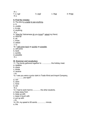  c
7. a. suit b. pool c. blue d. threw
 a
II. Find the mistake
8. The blind is unable to see anything.
a. is
b. unable
c. to see
d. anything
 a
9. "How far Vietnamese do you know?” asked my friend.
a. How far
b. do
c. know
d. asked
--> a
10. I will come back as quickly as possible.
a. will come
b. back
c. quickly
d. possible
 c
III. Grammar and vocabulary:
11. The family gathered together to …............... the holiday meal.
a. swallow
b. share
c. divide
d. receive
-->b
12. I see you were a junior clerk in Trade Wind and Import Company,
……............ you type?
a. can
b. were
c. have
d. are
 a
13. I had to work hard to .............. the other students.
a. keep away from
b. keep up with
c. keep in touch with
d. put up with
-->b
14. Oh, my speed is 50 words ................ minute.
a. the
 