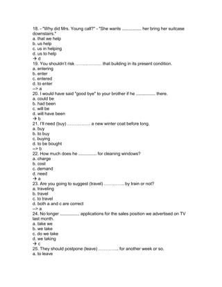 18. - "Why did Mrs. Young call?" - "She wants ................ her bring her suitcase
downstairs."
a. that we help
b. us help
c. us in helping
d. us to help
 d
19. You shouldn’t risk ……………… that building in its present condition.
a. entering
b. enter
c. entered
d. to enter
--> a
20. I would have said "good bye" to your brother if he ................ there.
a. could be
b. had been
c. will be
d. will have been
 b
21. I’ll need (buy) ……………. a new winter coat before long.
a. buy
b. to buy
c. buying
d. to be bought
--> b
22. How much does he ............... for cleaning windows?
a. charge
b. cost
c. demand
d. need
 a
23. Are you going to suggest (travel) ………….. by train or not?
a. traveling
b. travel
c. to travel
d. both a and c are correct
--> a
24. No longer ................ applications for the sales position we advertised on TV
last month.
a. take we
b. we take
c. do we take
d. we taking
 c
25. They should postpone (leave) ………….. for another week or so.
a. to leave
 