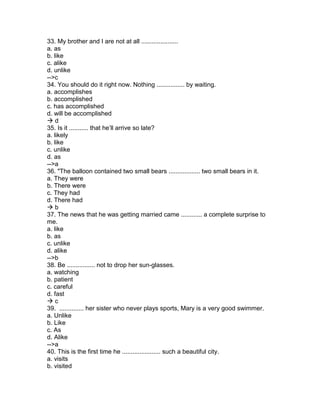 33. My brother and I are not at all .....................
a. as
b. like
c. alike
d. unlike
-->c
34. You should do it right now. Nothing ................ by waiting.
a. accomplishes
b. accomplished
c. has accomplished
d. will be accomplished
 d
35. Is it ........... that he’ll arrive so late?
a. likely
b. like
c. unlike
d. as
-->a
36. "The balloon contained two small bears .................. two small bears in it.
a. They were
b. There were
c. They had
d. There had
 b
37. The news that he was getting married came ............ a complete surprise to
me.
a. like
b. as
c. unlike
d. alike
-->b
38. Be ................ not to drop her sun-glasses.
a. watching
b. patient
c. careful
d. fast
 c
39. .............. her sister who never plays sports, Mary is a very good swimmer.
a. Unlike
b. Like
c. As
d. Alike
-->a
40. This is the first time he ...................... such a beautiful city.
a. visits
b. visited
 