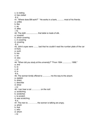 c. is visiting
d. has visited
 d
41. “Where does Bill work?” “He works in a bank, ........... most of his friends.
a. unlike
b. like
c. as
d. alike
-->b
42. The cloth ..................... that table is made of silk.
a. covered
b. which covering
c. in covering
d. covering
 d
43. John’s eyes were ........ bad that he couldn’t read the number plate of the car
in front.
a. such
b. too
c. so
d. very
--> c
44. "When did you study at the university?" "From 1994 ................ 1998."
a. and
b. to
c. at
d. in
 b
45. The woman kindly offered to .............. me the way to the airport.
a. explain
b. direct
c. describe
d. show
-->d
46. I can hear a cat ................ on the roof.
a. scratching
b. scratches
c. to scratch
d. was scratching
 a
47. The men to ………….. the woman is talking are angry.
a. which
b. that
c. who
d. whom
-->d
 