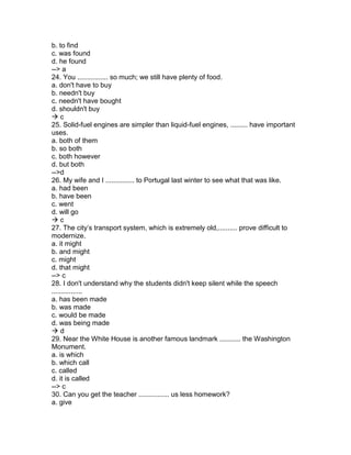 b. to find
c. was found
d. he found
--> a
24. You ................ so much; we still have plenty of food.
a. don't have to buy
b. needn't buy
c. needn't have bought
d. shouldn't buy
 c
25. Solid-fuel engines are simpler than liquid-fuel engines, ......... have important
uses.
a. both of them
b. so both
c. both however
d. but both
-->d
26. My wife and I ............... to Portugal last winter to see what that was like.
a. had been
b. have been
c. went
d. will go
 c
27. The city’s transport system, which is extremely old,.......... prove difficult to
modernize.
a. it might
b. and might
c. might
d. that might
--> c
28. I don't understand why the students didn't keep silent while the speech
................
a. has been made
b. was made
c. would be made
d. was being made
 d
29. Near the White House is another famous landmark ........... the Washington
Monument.
a. is which
b. which call
c. called
d. it is called
--> c
30. Can you get the teacher ................ us less homework?
a. give
 
