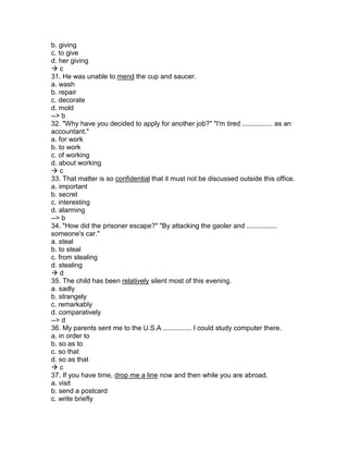 b. giving
c. to give
d. her giving
 c
31. He was unable to mend the cup and saucer.
a. wash
b. repair
c. decorate
d. mold
--> b
32. "Why have you decided to apply for another job?" "I'm tired ................ as an
accountant."
a. for work
b. to work
c. of working
d. about working
 c
33. That matter is so confidential that it must not be discussed outside this office.
a. important
b. secret
c. interesting
d. alarming
--> b
34. "How did the prisoner escape?" "By attacking the gaoler and ................
someone's car."
a. steal
b. to steal
c. from stealing
d. stealing
 d
35. The child has been relatively silent most of this evening.
a. sadly
b. strangely
c. remarkably
d. comparatively
--> d
36. My parents sent me to the U.S.A ............... I could study computer there.
a. in order to
b. so as to
c. so that
d. so as that
 c
37. If you have time, drop me a line now and then while you are abroad.
a. visit
b. send a postcard
c. write briefly
 