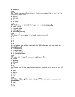 d. telephone
--> c
38. "Paul is a very excellent student." "He's ............. good that he has won the
scholarship many times."
a. definite
b. definitely
c. so
d. so much
 c
39. The Browns have decided to buy a new house in the country.
a. in the nation
b. in a rural area
c. in a large city
d. in a nearby country
--> b
40. I think he's coming but I'm not quite sure ................ it.
a. to
b. for
c. in
d. of
 d
41. John soon learned that his time in the 100-metre race had been quite an
accomplishment.
a. a cancellation
b. a complication
c. an achievement
d. an accompaniment
--> c
42. I can't ride my bicycle ................ my tires are flat.
a. despite
b. because
c. although
d. but
 b
43. Manuel had his first opportunity to attend a baseball game when he was only
six.
a. wish
b. chance
c. ticket
d. luck
--> b
44. "Where did she get the name Harrison?" "She was named ................ her
grandmother."
a. after
b. of
c. with
 