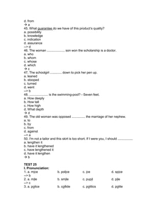 d. from
 a
45. What guarantee do we have of this product’s quality?
a. possibility
b. knowledge
c. indication
d. assurance
--> d
46. The woman .................... son won the scholarship is a doctor.
a. who
b. whom
c. whose
d. which
 c
47. The schoolgirl ............. down to pick her pen up.
a. leaned
b. stooped
c. turned
d. went
--> b
48. ..................... is the swimming-pool? - Seven feet.
a. How deeply
b. How tall
c. How high
d. What depth
 d
49. The old woman was opposed ............... the marriage of her nephew.
a. to
b. by
c. from
d. against
--> a
50. I'm not a tailor and this skirt is too short. If I were you, I should .................
a. lengthen it
b. have it lengthened
c. have lengthened it
d. have it lengthen
 b
TEST 25
I. Pronunciation:
1. a. mice b. police c. ice d. spice
--> b
2. a. mile b. smile c. pupil d. pile
--> c
3. a. police b. collide c. politics d. polite
 