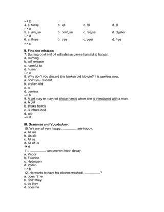 --> c
4. a. fossil b. kill c. fill d. ill
--> a
5. a. amuse b. confuse c. refuse d. cluster
--> d
6. a. three b. tree c. peer d. free
--> c
II. Find the mistake:
7. Burning coal and oil will release gases harmful to human.
a. Burning
b. will release
c. harmful to
d. human
--> c
8. Why don’t you discard this broken old bicycle? It is useless now.
a. don’t you discard
b. broken old
c. is
d. useless
--> b
9. A girl may or may not shake hands when she is introduced with a man.
a. A girl
b. shake hands
c. is introduced
d. with
--> d
III. Grammar and Vocabulary:
10. We are all very happy. ................ are happy.
a. All we
b. Us all
c. All us
d. All of us
 d
11. ................. can prevent tooth decay.
a. Vapor
b. Fluoride
c. Hydrogen
d. Pollen
--> b
12. He wants to have his clothes washed, ..................?
a. doesn't he
b. don't they
c. do they
d. does he
 