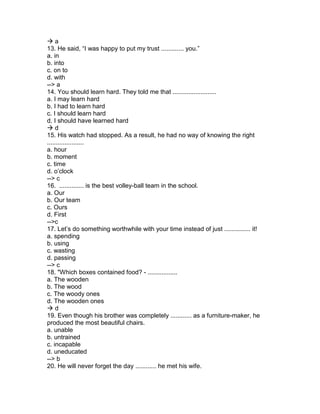  a
13. He said, “I was happy to put my trust ............. you.”
a. in
b. into
c. on to
d. with
--> a
14. You should learn hard. They told me that .........................
a. I may learn hard
b. I had to learn hard
c. I should learn hard
d. I should have learned hard
 d
15. His watch had stopped. As a result, he had no way of knowing the right
.....................
a. hour
b. moment
c. time
d. o’clock
--> c
16. .............. is the best volley-ball team in the school.
a. Our
b. Our team
c. Ours
d. First
-->c
17. Let’s do something worthwhile with your time instead of just ............... it!
a. spending
b. using
c. wasting
d. passing
--> c
18. "Which boxes contained food? - .................
a. The wooden
b. The wood
c. The woody ones
d. The wooden ones
 d
19. Even though his brother was completely ............ as a furniture-maker, he
produced the most beautiful chairs.
a. unable
b. untrained
c. incapable
d. uneducated
--> b
20. He will never forget the day ............ he met his wife.
 