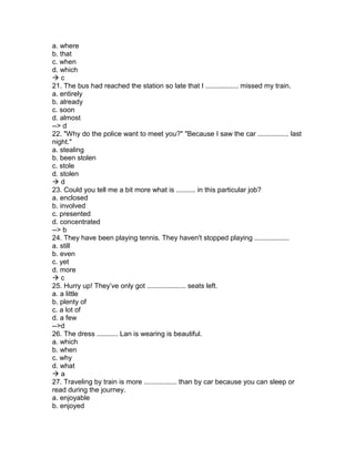 a. where
b. that
c. when
d. which
 c
21. The bus had reached the station so late that I ................. missed my train.
a. entirely
b. already
c. soon
d. almost
--> d
22. "Why do the police want to meet you?" "Because I saw the car ................ last
night."
a. stealing
b. been stolen
c. stole
d. stolen
 d
23. Could you tell me a bit more what is .......... in this particular job?
a. enclosed
b. involved
c. presented
d. concentrated
--> b
24. They have been playing tennis. They haven't stopped playing ..................
a. still
b. even
c. yet
d. more
 c
25. Hurry up! They’ve only got .................... seats left.
a. a little
b. plenty of
c. a lot of
d. a few
-->d
26. The dress ........... Lan is wearing is beautiful.
a. which
b. when
c. why
d. what
 a
27. Traveling by train is more ................. than by car because you can sleep or
read during the journey.
a. enjoyable
b. enjoyed
 