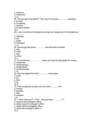 c. enjoying
d. enjoyment
--> a
28. "Do you like living alone?" "Yes, but I'm not used ................ everyday."
a. to cook
b. to cooking
c. cooking
d. to have cooked
 b
29. I can’t remember his telephone number so I looked up it in the telephone
..................
a. directory
b. list
c. guide
d. catalogue
--> a
30. She bought the dress ................ she had tried on before.
a. who
b. what
c. that
d. whom
 c
31. It’s sometimes ………………. when you have to ask people for money.
a. embarrass
b. embarrassing
c. embarrassed
d. embarrassingly
--> b
32. She has played the violin ................ many years.
a. since
b. for
c. from
d. by
 b
33. Fred recognizes my face, but my name ............. him.
a. misses
b. deludes
c. fails
d. escapes
-->d
34. - "Can I help you?" - "Yes” - “Do you know ................?"”
a. where is the manager's office
b. where does the manager's office
c. where will the manager's office
d. where the manager's office is
 d
 