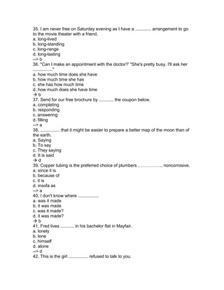 35. I am never free on Saturday evening as I have a ............. arrangement to go
to the movie theater with a friend.
a. long-lived
b. long-standing
c. long-range
d. long-lasting
--> b
36. "Can I make an appointment with the doctor?' "She's pretty busy. I'll ask her
................"
a. how much time does she have
b. how much time she has
c. she has how much time
d. how much does she have time
 b
37. Send for our free brochure by ............ the coupon below.
a. completing
b. responding
c. answering
d. filling
--> a
38. ................ that it might be easier to prepare a better map of the moon than of
the earth.
a. Saying
b. To say
c. They saying
d. It is said
 d
39. Copper tubing is the preferred choice of plumbers …………….. noncorrosive.
a. since it is
b. because of
c. it is
d. insofa as
--> a
40. I don't know where .................
a. was it made
b. it was made
c. was it made?
d. it was made?
 b
41. Fred lives ........... in his bachelor flat in Mayfair.
a. lonely
b. lone
c. himself
d. alone
--> d
42. This is the girl ................ refused to talk to you.
 