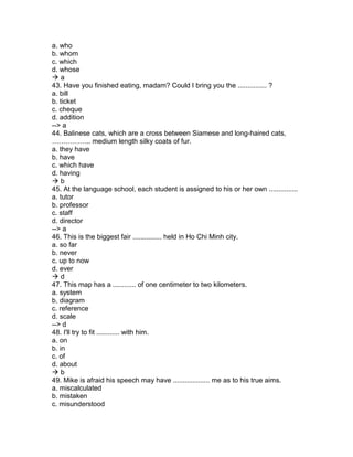 a. who
b. whom
c. which
d. whose
 a
43. Have you finished eating, madam? Could I bring you the ............... ?
a. bill
b. ticket
c. cheque
d. addition
--> a
44. Balinese cats, which are a cross between Siamese and long-haired cats,
…………….. medium length silky coats of fur.
a. they have
b. have
c. which have
d. having
 b
45. At the language school, each student is assigned to his or her own ...............
a. tutor
b. professor
c. staff
d. director
--> a
46. This is the biggest fair ............... held in Ho Chi Minh city.
a. so far
b. never
c. up to now
d. ever
 d
47. This map has a ............ of one centimeter to two kilometers.
a. system
b. diagram
c. reference
d. scale
--> d
48. I'll try to fit ............ with him.
a. on
b. in
c. of
d. about
 b
49. Mike is afraid his speech may have ................... me as to his true aims.
a. miscalculated
b. mistaken
c. misunderstood
 