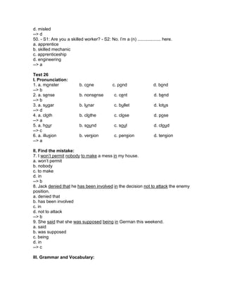 d. misled
--> d
50. - S1: Are you a skilled worker? - S2: No. I’m a (n) ................... here.
a. apprentice
b. skilled mechanic
c. apprenticeship
d. engineering
--> a
Test 26
I. Pronunciation:
1. a. monster b. cone c. pond d. bond
--> b
2. a. sense b. nonsense c. cent d. bend
--> b
3. a. sugar b. lunar c. bullet d. lotus
--> d
4. a. cloth b. clothe c. close d. pose
--> a
5. a. hour b. sound c. soul d. cloud
--> c
6. a. illusion b. version c. pension d. tension
--> a
II. Find the mistake:
7. I won’t permit nobody to make a mess in my house.
a. won’t permit
b. nobody
c. to make
d. in
--> b
8. Jack denied that he has been involved in the decision not to attack the enemy
position.
a. denied that
b. has been involved
c. in
d. not to attack
--> b
9. She said that she was supposed being in German this weekend.
a. said
b. was supposed
c. being
d. in
--> c
III. Grammar and Vocabulary:
 