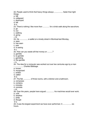 22. People used to think that heavy things always ................. faster than light
things.
a. fall
b. collapsed
c. destroyed
d. fell
 d
23. There’s nothing I like more than ............. for a brisk walk along the sea-shore.
a. go
b. out
c. walking
d. going
-->d
24. He ................ a wallet on a lonely street in Montreal last Monday.
a. sees
b. has seen
c. saw
d. is seeing
 c
25. How can you waste all that money on ..........?
a. gamble
b. to gamble
c. gambling
d. the gamble
-->c
26. The idea for a computer was worked out over two centuries ago by a man
................... Charles Babbage.
a. known
b. recognized
c. written
d. called
 d
27. The flat .............. of three rooms, with a kitchen and a bathroom.
a. composes
b. contains
c. includes
d. consists
-->d
28. Over the years, people have argued ............... his machines would ever work.
a. until
b. whether
c. while
d. though
 b
29. It was the largest experiment we have ever performed. It ................. six
hours.
 